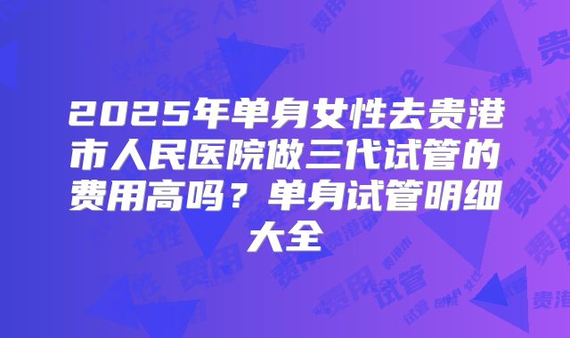 2025年单身女性去贵港市人民医院做三代试管的费用高吗?单身试管明细大全