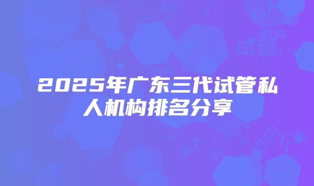 2025年广东三代试管私人机构排名分享