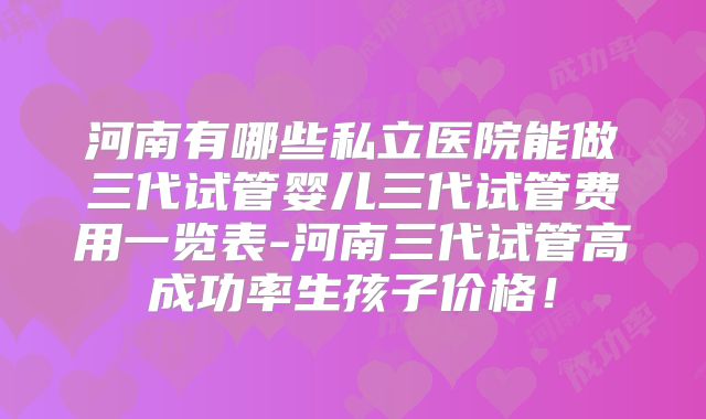 河南有哪些私立医院能做三代试管婴儿三代试管费用一览表-河南三代试管高成功率生孩子价格!