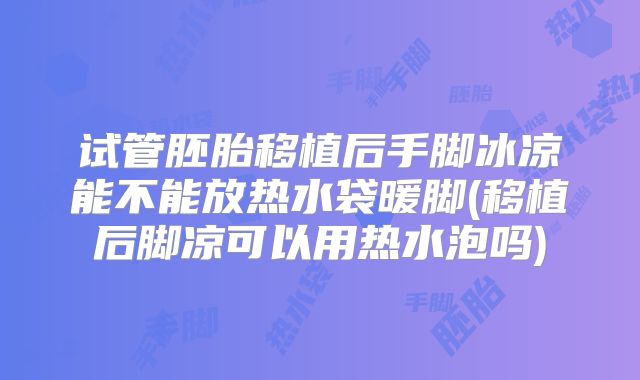 试管胚胎移植后手脚冰凉能不能放热水袋暖脚(移植后脚凉可以用热水泡吗)
