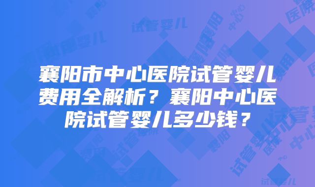 襄阳市中心医院试管婴儿费用全解析?襄阳中心医院试管婴儿多少钱?