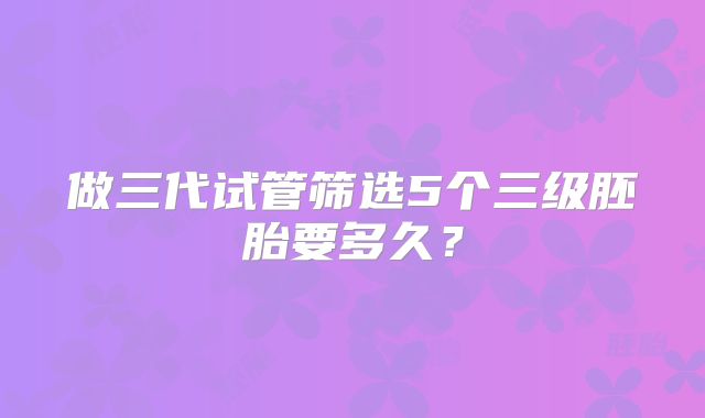 做三代试管筛选5个三级胚胎要多久？