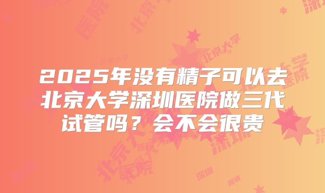 2025年没有精子可以去北京大学深圳医院做三代试管吗?会不会很贵