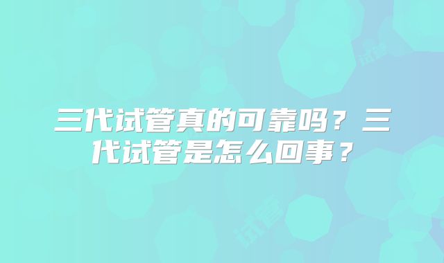 三代试管真的可靠吗?三代试管是怎么回事?