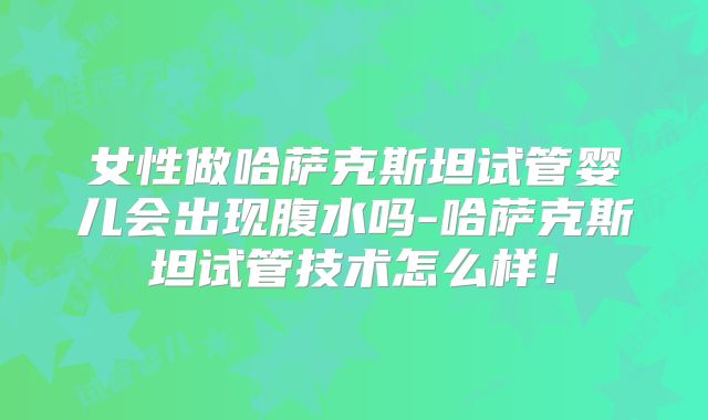 女性做哈萨克斯坦试管婴儿会出现腹水吗-哈萨克斯坦试管技术怎么样！