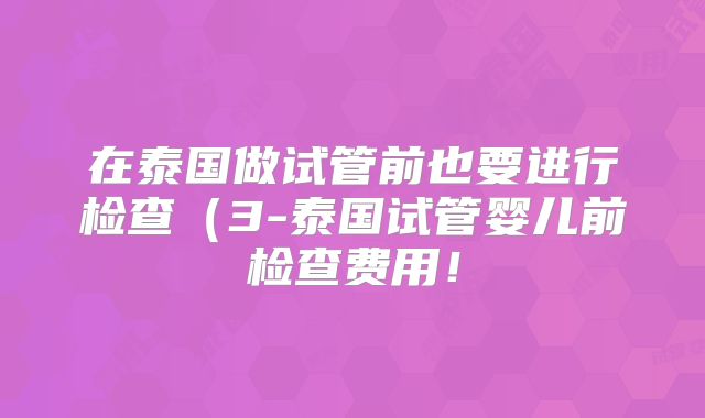 在泰国做试管前也要进行检查（3-泰国试管婴儿前检查费用！