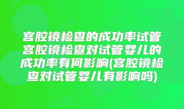宫腔镜检查的成功率试管宫腔镜检查对试管婴儿的成功率有何影响(宫腔镜检查对试管婴儿有影响吗)