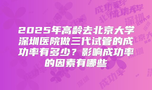 2025年高龄去北京大学深圳医院做三代试管的成功率有多少?影响成功率的因素有哪些