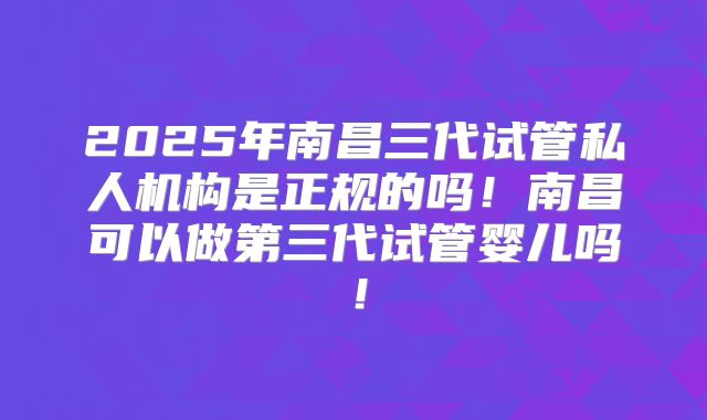2025年南昌三代试管私人机构是正规的吗！南昌可以做第三代试管婴儿吗！