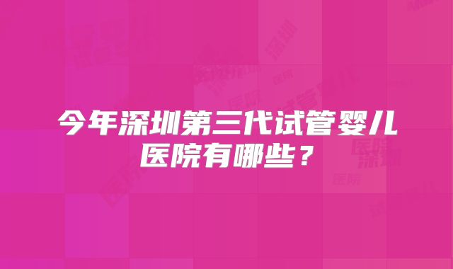 今年深圳第三代试管婴儿医院有哪些？