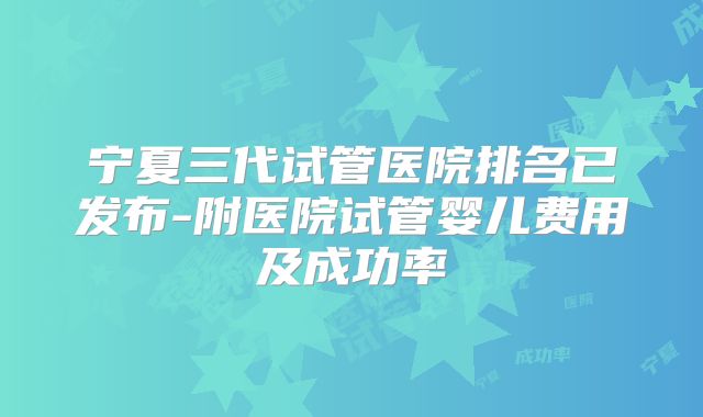 宁夏三代试管医院排名已发布-附医院试管婴儿费用及成功率