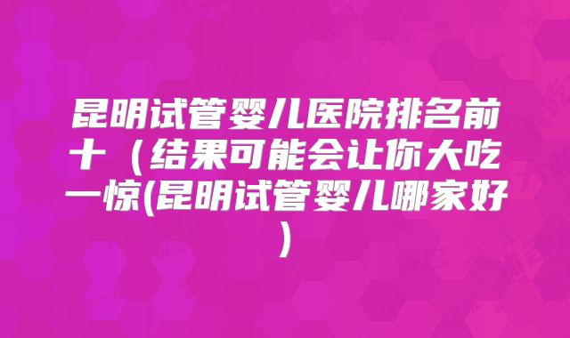 昆明试管婴儿医院排名前十（结果可能会让你大吃一惊(昆明试管婴儿哪家好)