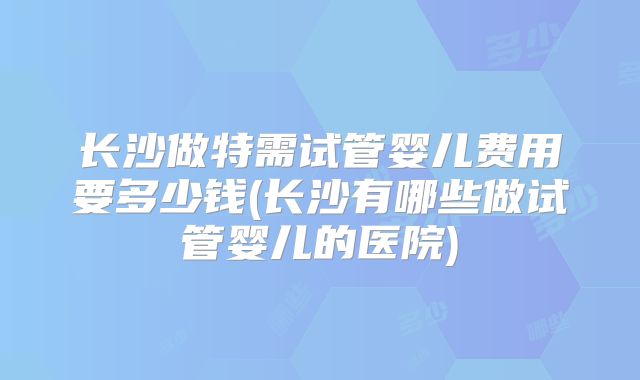 长沙做特需试管婴儿费用要多少钱(长沙有哪些做试管婴儿的医院)