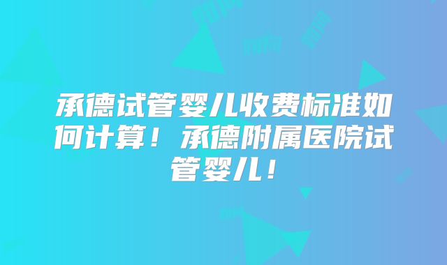 承德试管婴儿收费标准如何计算！承德附属医院试管婴儿！