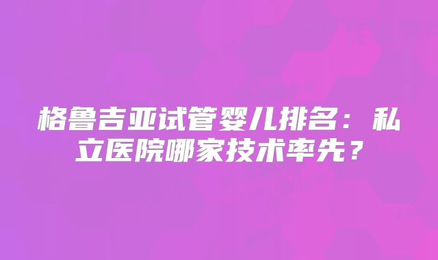格鲁吉亚试管婴儿排名：私立医院哪家技术率先？