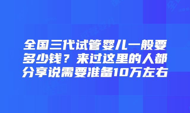 全国三代试管婴儿一般要多少钱？来过这里的人都分享说需要准备10万左右