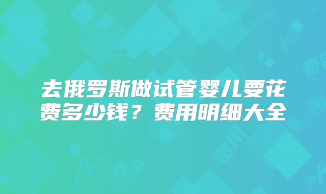 去俄罗斯做试管婴儿要花费多少钱？费用明细大全