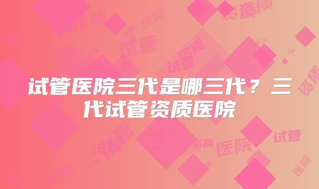 试管医院三代是哪三代？三代试管资质医院