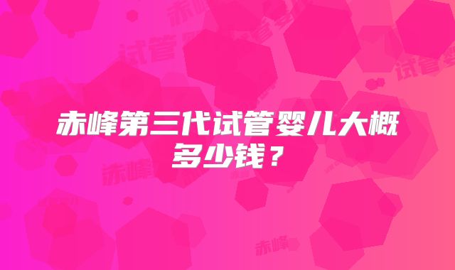 赤峰第三代试管婴儿大概多少钱?