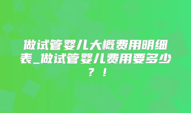 做试管婴儿大概费用明细表_做试管婴儿费用要多少？！
