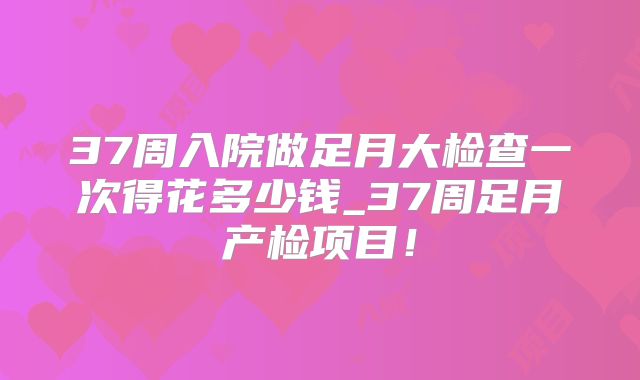 37周入院做足月大检查一次得花多少钱_37周足月产检项目！