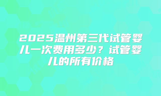 2025温州第三代试管婴儿一次费用多少？试管婴儿的所有价格