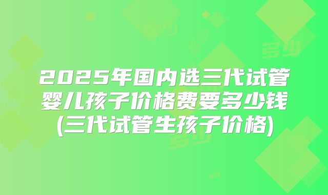 2025年国内选三代试管婴儿孩子价格费要多少钱(三代试管生孩子价格)