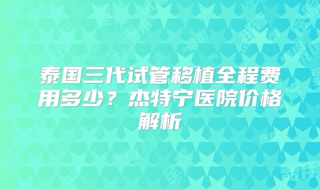 泰国三代试管移植全程费用多少？杰特宁医院价格解析