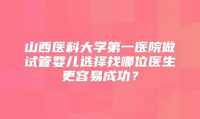 山西医科大学第一医院做试管婴儿选择找哪位医生更容易成功?