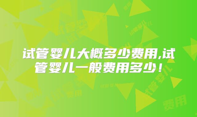 试管婴儿大概多少费用,试管婴儿一般费用多少！