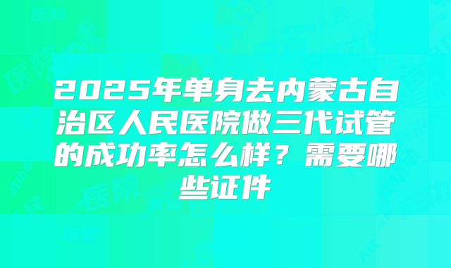 2025年单身去内蒙古自治区人民医院做三代试管的成功率怎么样？需要哪些证件