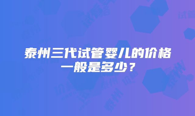 泰州三代试管婴儿的价格一般是多少?