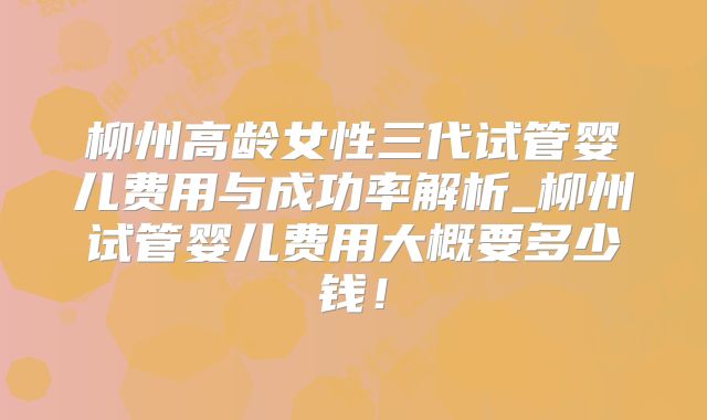 柳州高龄女性三代试管婴儿费用与成功率解析_柳州试管婴儿费用大概要多少钱！