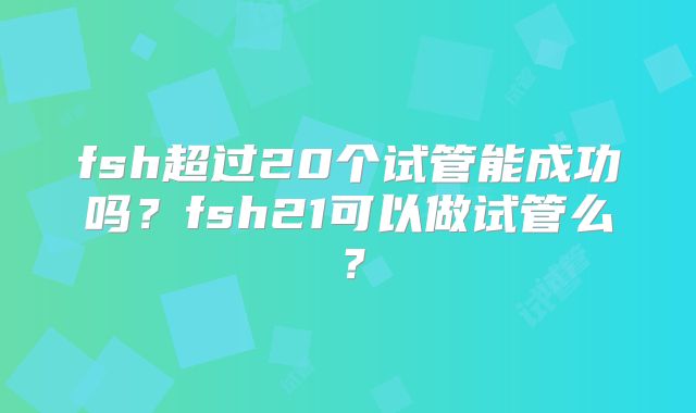 fsh超过20个试管能成功吗?fsh21可以做试管么?