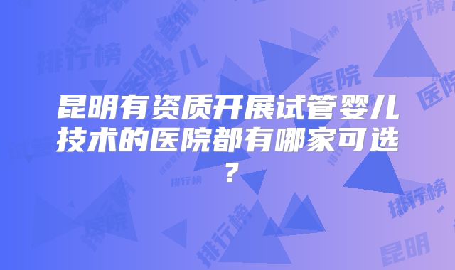 昆明有资质开展试管婴儿技术的医院都有哪家可选？