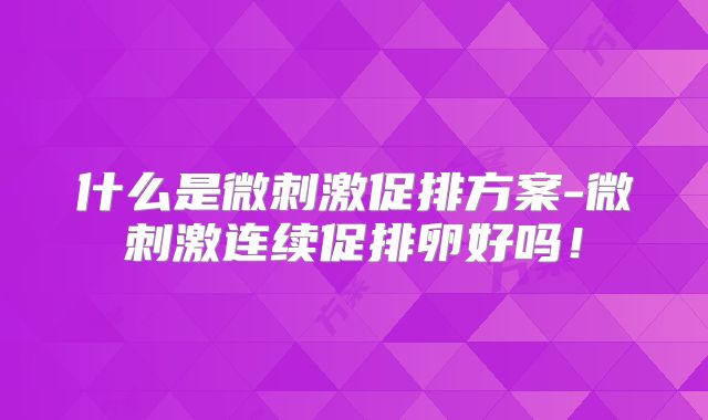 什么是微刺激促排方案-微刺激连续促排卵好吗！