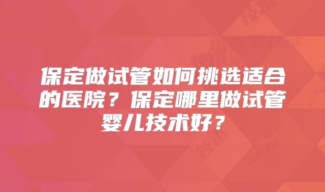 保定做试管如何挑选适合的医院?保定哪里做试管婴儿技术好?