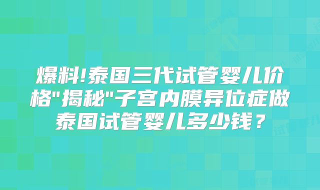 爆料!泰国三代试管婴儿价格"揭秘"子宫内膜异位症做泰国试管婴儿多少钱？