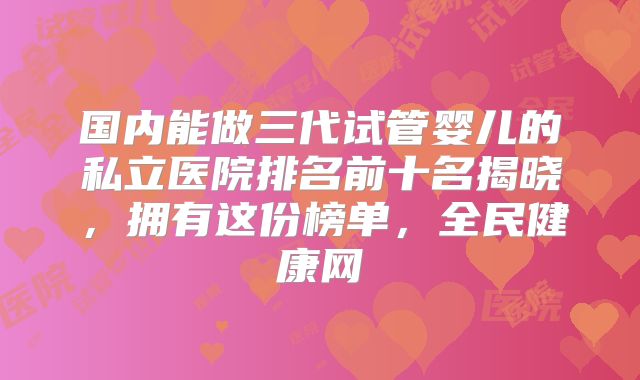 国内能做三代试管婴儿的私立医院排名前十名揭晓，拥有这份榜单，全民健康网