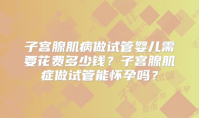 子宫腺肌病做试管婴儿需要花费多少钱？子宫腺肌症做试管能怀孕吗？