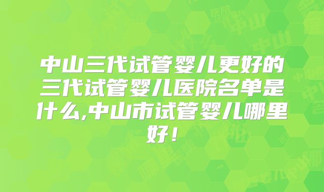 中山三代试管婴儿更好的三代试管婴儿医院名单是什么,中山市试管婴儿哪里好！