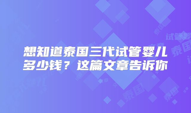 想知道泰国三代试管婴儿多少钱？这篇文章告诉你