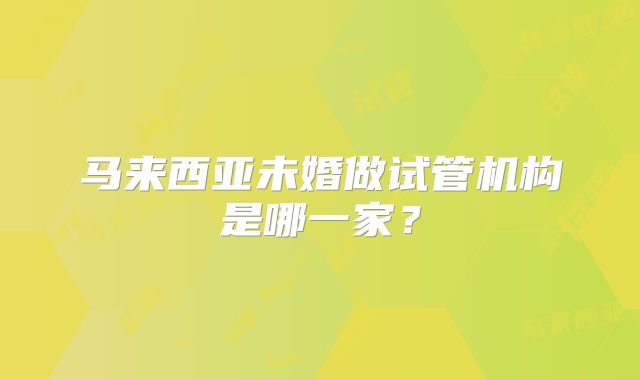 马来西亚未婚做试管机构是哪一家？