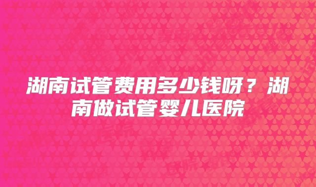 湖南试管费用多少钱呀?湖南做试管婴儿医院