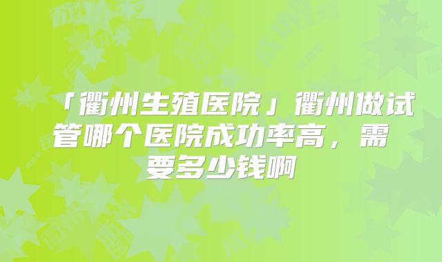 「衢州生殖医院」衢州做试管哪个医院成功率高，需要多少钱啊