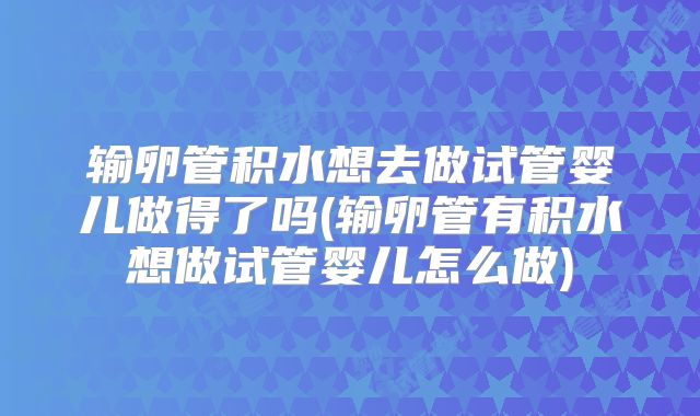 输卵管积水想去做试管婴儿做得了吗(输卵管有积水想做试管婴儿怎么做)