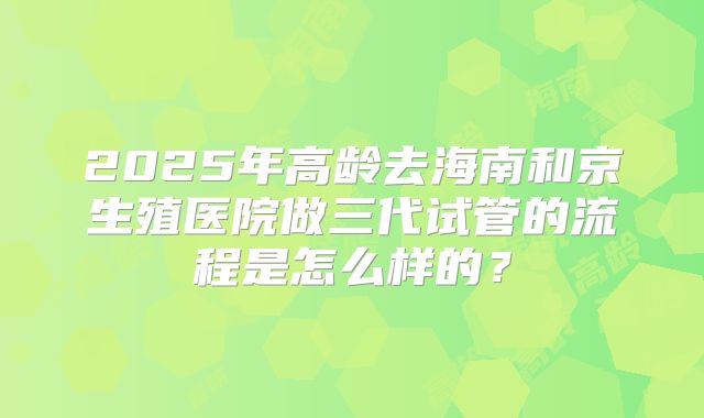 2025年高龄去海南和京生殖医院做三代试管的流程是怎么样的？