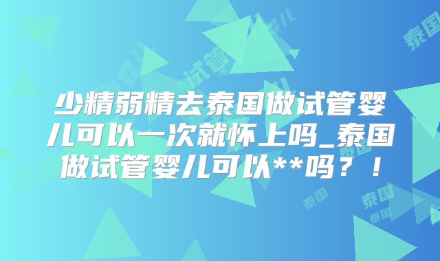 少精弱精去泰国做试管婴儿可以一次就怀上吗_泰国做试管婴儿可以**吗?!
