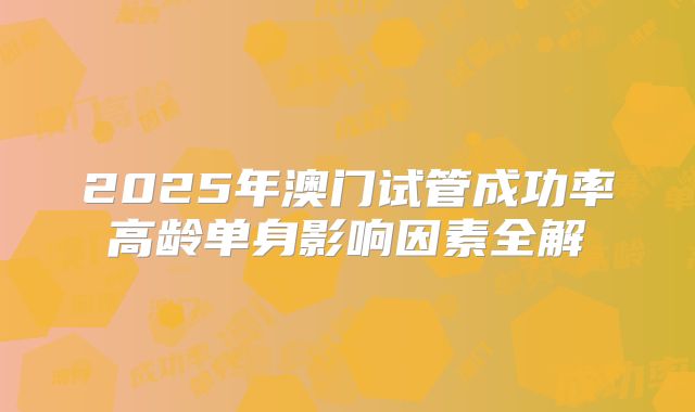 2025年澳门试管成功率高龄单身影响因素全解
