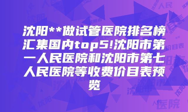 沈阳**做试管医院排名榜汇集国内top5!沈阳市第一人民医院和沈阳市第七人民医院等收费价目表预览